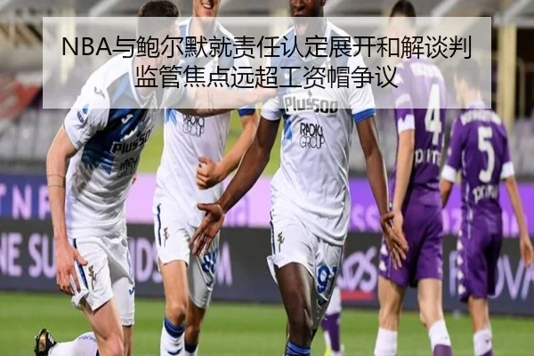 NBA与鲍尔默就责任认定展开和解谈判 监管焦点远超工资帽争议